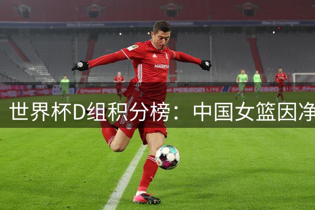 世界杯D组积分榜：中国女篮因净胜分劣势暂列小组垫底