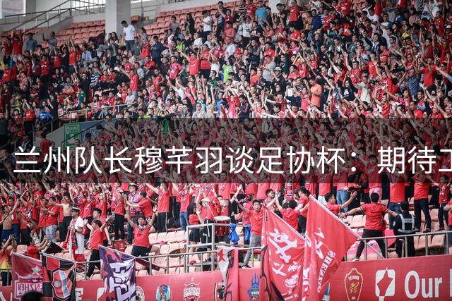 兰州队长穆芊羽谈足协杯：期待工体之战