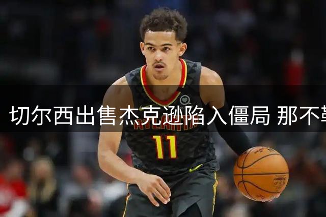 切尔西出售杰克逊陷入僵局 那不勒斯资金未到位拖延交易