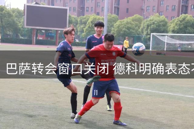 巴萨转会窗口关闭 德科明确表态不再引援