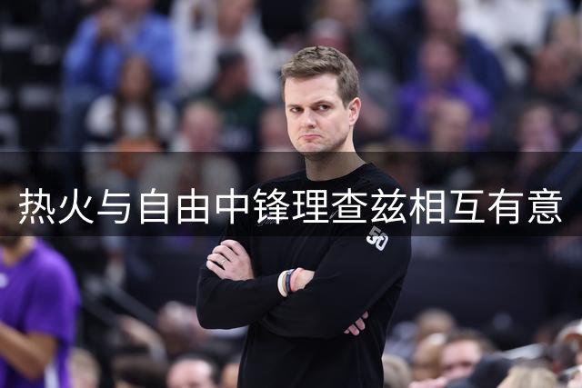 热火与自由中锋理查兹相互有意