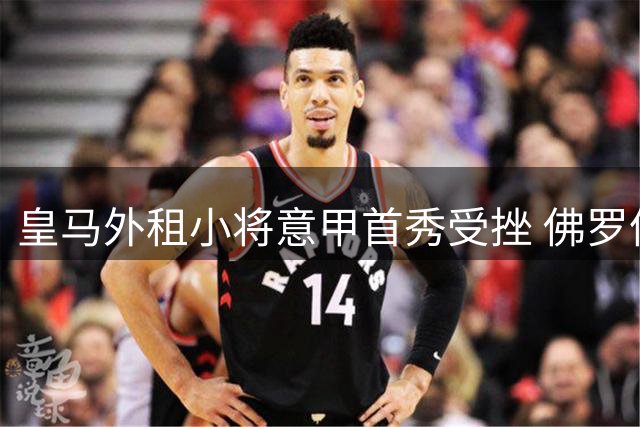 皇马外租小将意甲首秀受挫 佛罗伦萨惨败罗马暴露成长阵痛